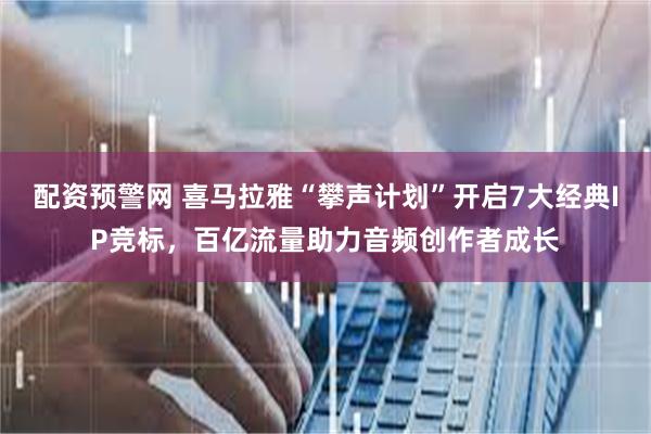 配资预警网 喜马拉雅“攀声计划”开启7大经典IP竞标，百亿流量助力音频创作者成长