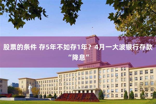 股票的条件 存5年不如存1年？4月一大波银行存款“降息”