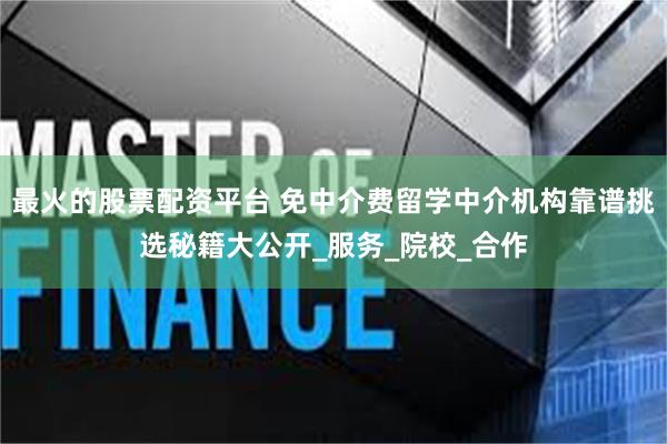 最火的股票配资平台 免中介费留学中介机构靠谱挑选秘籍大公开_服务_院校_合作