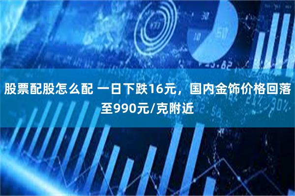 股票配股怎么配 一日下跌16元，国内金饰价格回落至990元/克附近