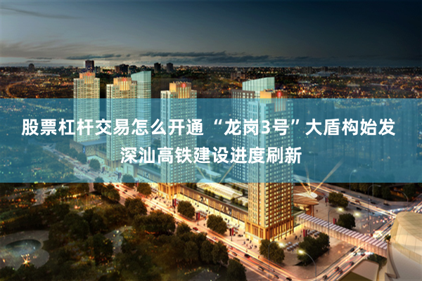 股票杠杆交易怎么开通 “龙岗3号”大盾构始发 深汕高铁建设进度刷新