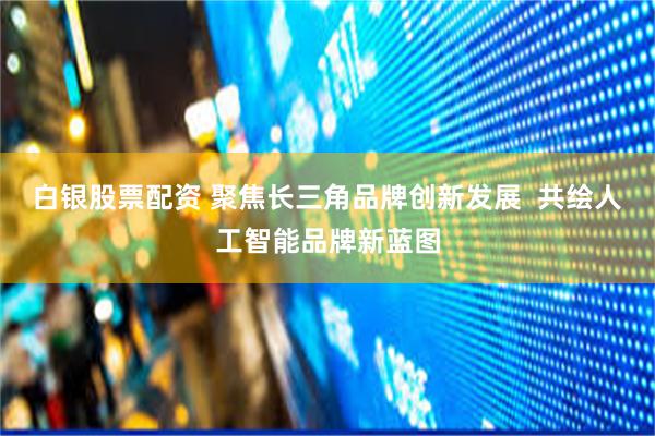 白银股票配资 聚焦长三角品牌创新发展  共绘人工智能品牌新蓝图