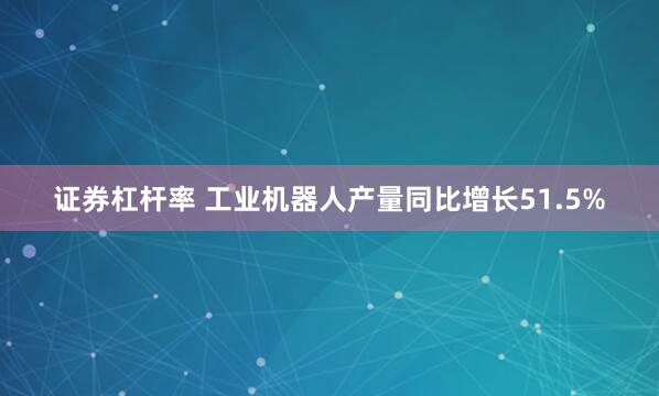证券杠杆率 工业机器人产量同比增长51.5%
