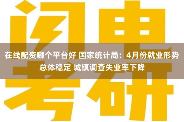 在线配资哪个平台好 国家统计局：4月份就业形势总体稳定 城镇调查失业率下降