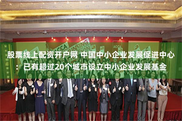 股票线上配资开户网 中国中小企业发展促进中心：已有超过20个城市设立中小企业发展基金