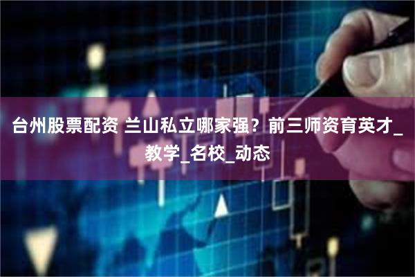 台州股票配资 兰山私立哪家强？前三师资育英才_教学_名校_动态