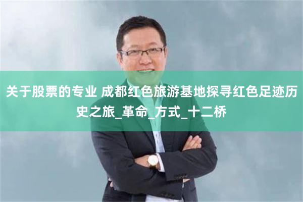 关于股票的专业 成都红色旅游基地探寻红色足迹历史之旅_革命_方式_十二桥