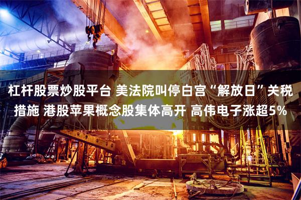 杠杆股票炒股平台 美法院叫停白宫“解放日”关税措施 港股苹果概念股集体高开 高伟电子涨超5%