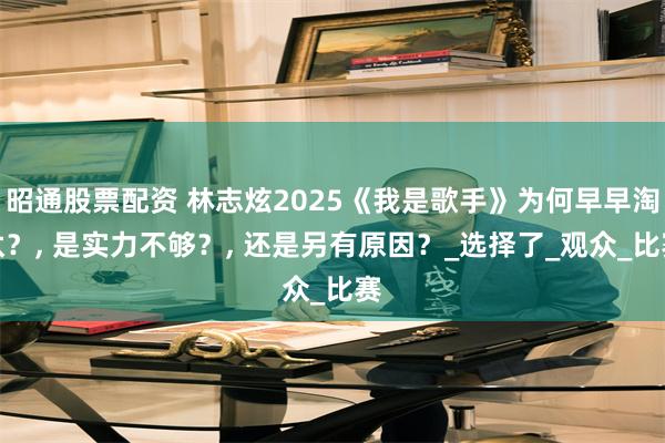 昭通股票配资 林志炫2025《我是歌手》为何早早淘汰？, 是实力不够？, 还是另有原因？_选择了_观众_比赛