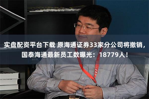 实盘配资平台下载 原海通证券33家分公司将撤销，国泰海通最新员工数曝光：18779人！
