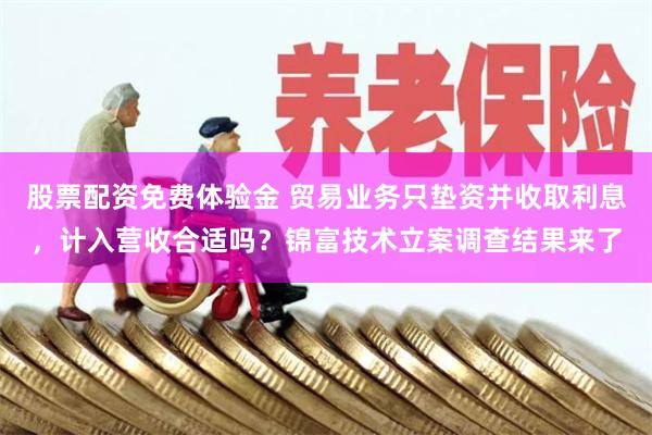 股票配资免费体验金 贸易业务只垫资并收取利息，计入营收合适吗？锦富技术立案调查结果来了