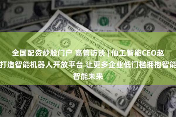 全国配资炒股门户 高管访谈 | 仙工智能CEO赵越：打造智能机器人开放平台 让更多企业低门槛拥抱智能未来