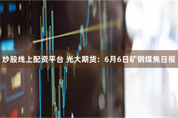 炒股线上配资平台 光大期货：6月6日矿钢煤焦日报