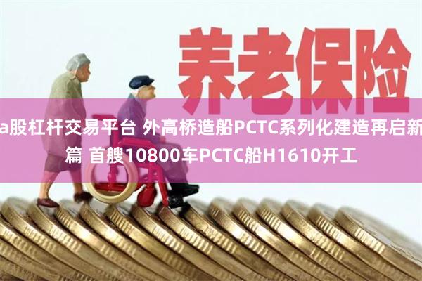 a股杠杆交易平台 外高桥造船PCTC系列化建造再启新篇 首艘10800车PCTC船H1610开工