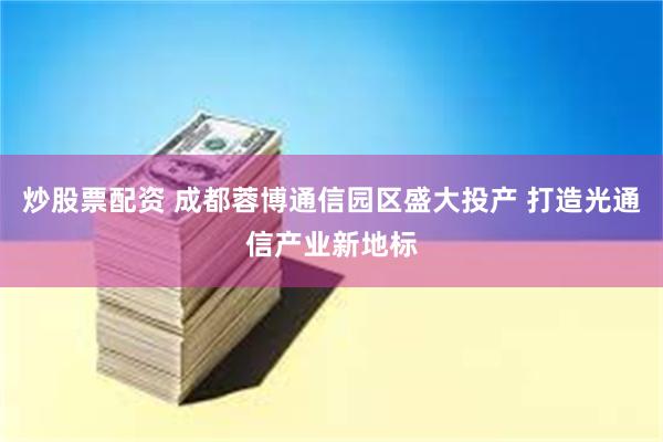 炒股票配资 成都蓉博通信园区盛大投产 打造光通信产业新地标