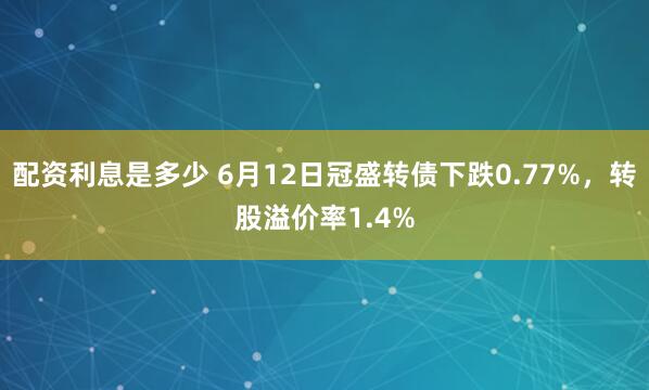 配资利息是多少 6月12日冠盛转债下跌0.77%，转股溢价率1.4%