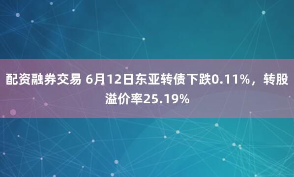 配资融券交易 6月12日东亚转债下跌0.11%，转股溢价率25.19%