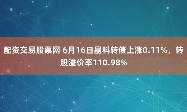 配资交易股票网 6月16日晶科转债上涨0.11%，转股溢价率110.98%