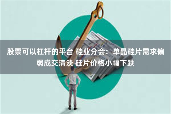 股票可以杠杆的平台 硅业分会：单晶硅片需求偏弱成交清淡 硅片价格小幅下跌