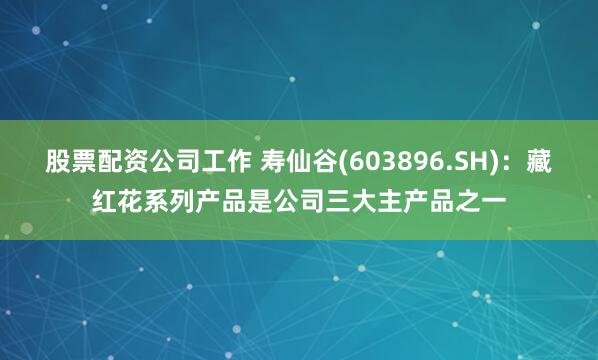 股票配资公司工作 寿仙谷(603896.SH)：藏红花系列产品是公司三大主产品之一