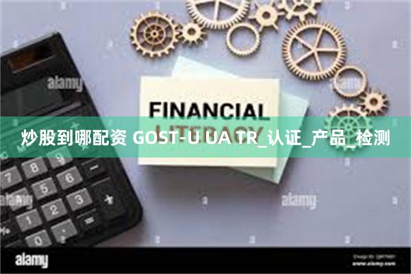 炒股到哪配资 GOST-U UA TR_认证_产品_检测