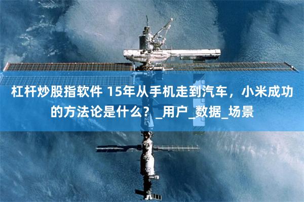 杠杆炒股指软件 15年从手机走到汽车，小米成功的方法论是什么？_用户_数据_场景